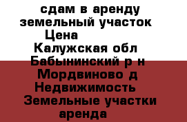 сдам в аренду земельный участок › Цена ­ 100 000 - Калужская обл., Бабынинский р-н, Мордвиново д. Недвижимость » Земельные участки аренда   